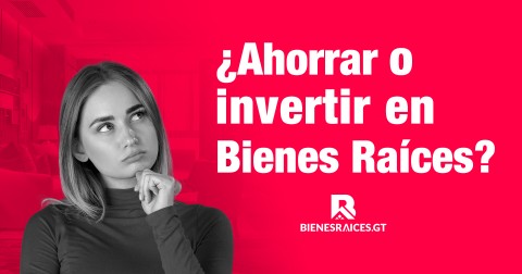 ¿Ahorrar o invertir en Bienes Raíces?